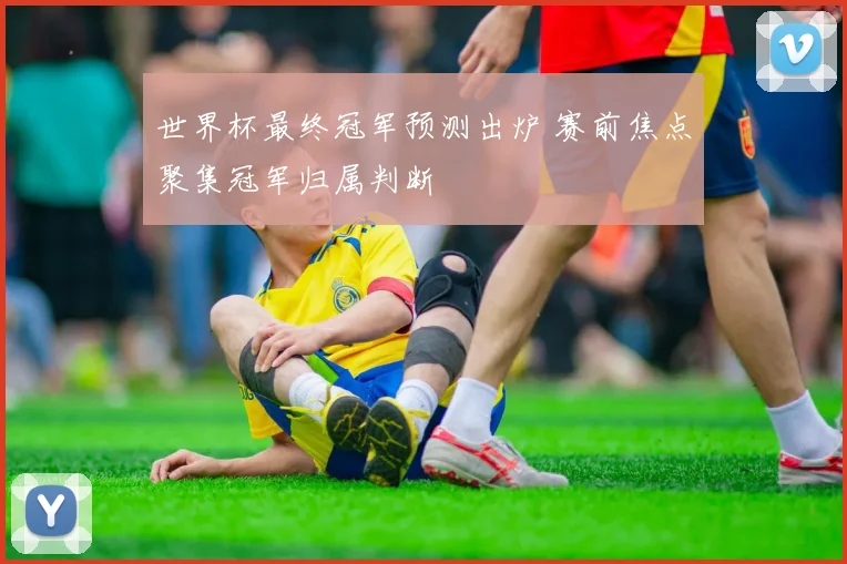 世界杯最终冠军预测出炉 赛前焦点聚集冠军归属判断