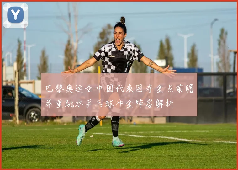 巴黎奥运会中国代表团夺金点前瞻举重跳水乒乓球冲金阵容解析
