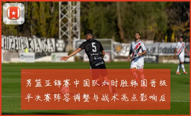 男篮亚锦赛中国队加时胜韩国晋级半决赛阵容调整与战术亮点影响后续争冠