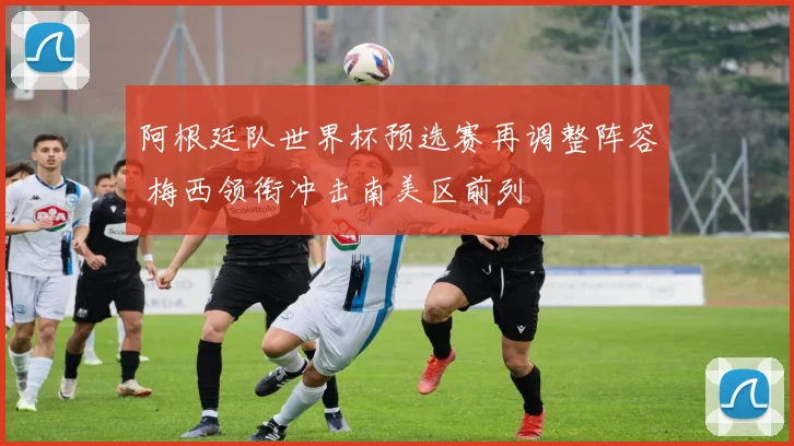 阿根廷队世界杯预选赛再调整阵容 梅西领衔冲击南美区前列