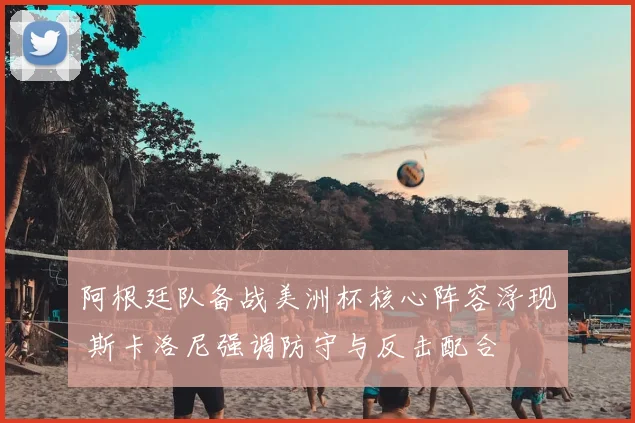 阿根廷队备战美洲杯核心阵容浮现 斯卡洛尼强调防守与反击配合