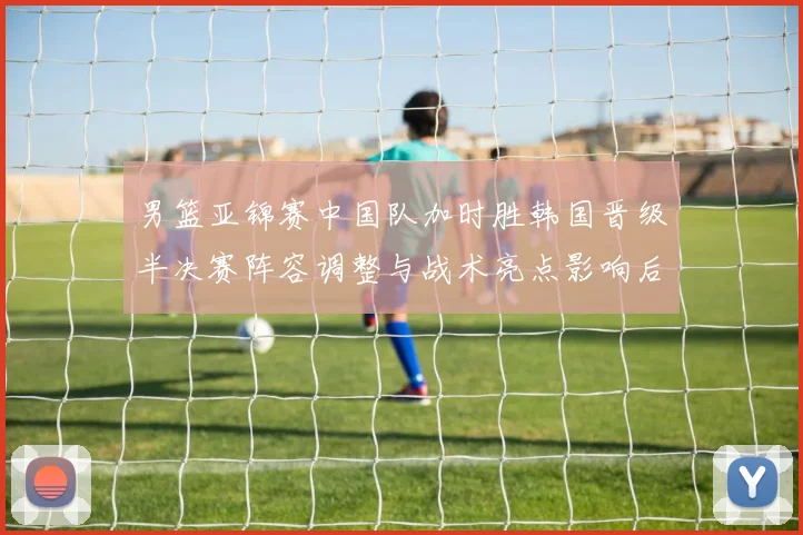 男篮亚锦赛中国队加时胜韩国晋级半决赛阵容调整与战术亮点影响后续争冠