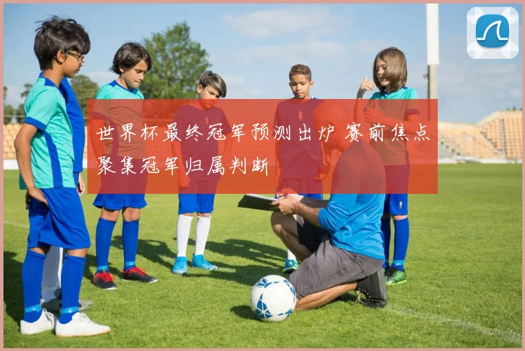 世界杯最终冠军预测出炉 赛前焦点聚集冠军归属判断